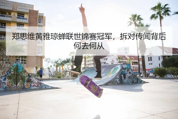 郑思维黄雅琼蝉联世锦赛冠军，拆对传闻背后何去何从